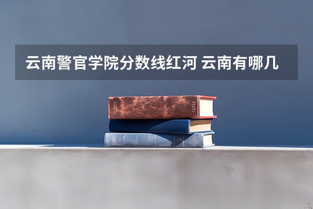 云南警官学院分数线红河 云南有哪几所一本和二本大学