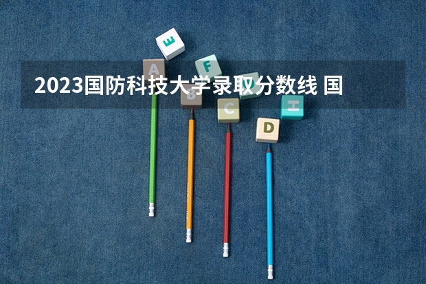 2023国防科技大学录取分数线 国防科技大学分数线