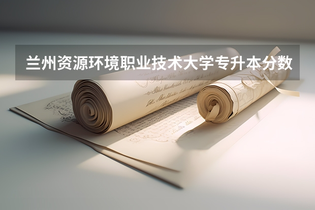 兰州资源环境职业技术大学专升本分数线 甘肃专升本分数线
