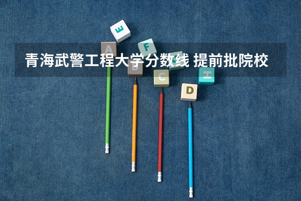 青海武警工程大学分数线 提前批院校及录取分