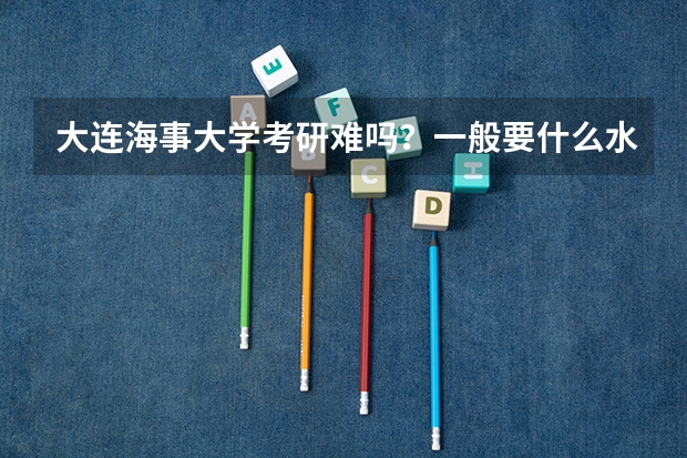 大连海事大学考研难吗？一般要什么水平才可以进入？