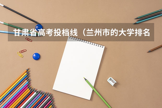甘肃省高考投档线(兰州市的大学排名一览表,附前三名录取分数线)