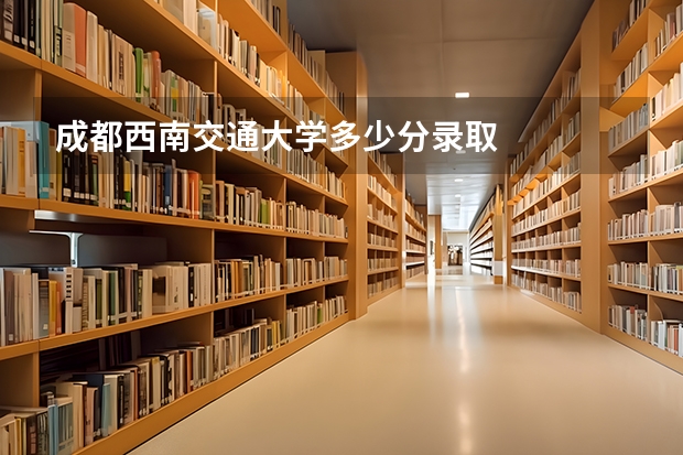 成都西南交通大学多少分录取
