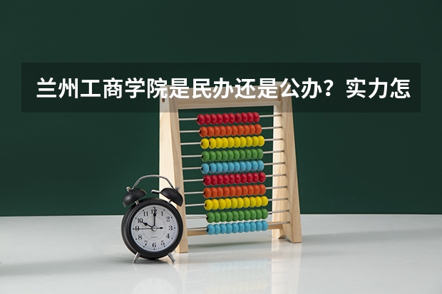 兰州工商学院是民办还是公办？实力怎么样？就业好不好？