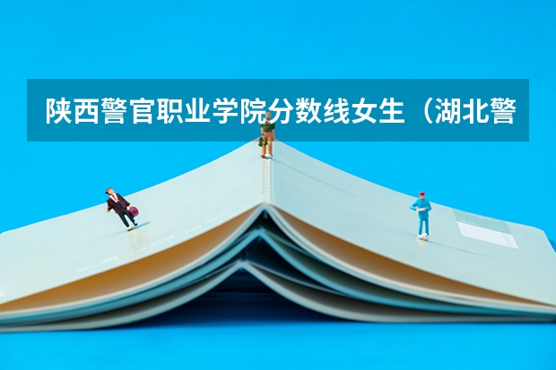 陕西警官职业学院分数线女生（湖北警官学院女生录取分数线）