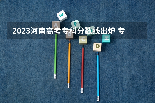 2023河南高考专科分数线出炉 专科分数线最新公布（2023河南专科学校排名及分数线）