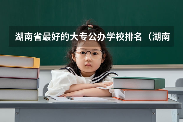 湖南省最好的大专公办学校排名（湖南最好的专科学校排名）