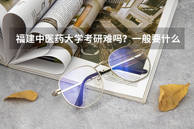 福建中医药大学考研难吗？一般要什么水平才可以进入？
