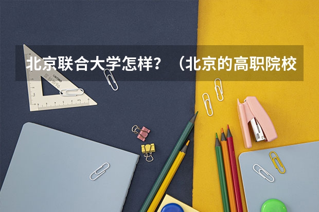 北京联合大学怎样?(北京的高职院校排名)