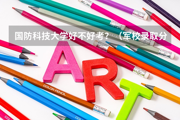 国防科技大学好不好考？（军校录取分数线）
