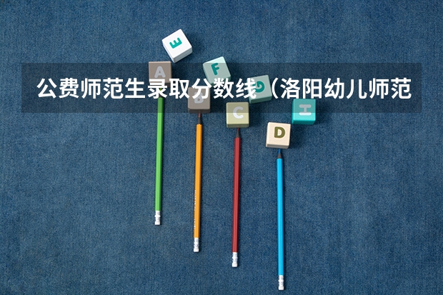 公费师范生录取分数线（洛阳幼儿师范学校分数线）