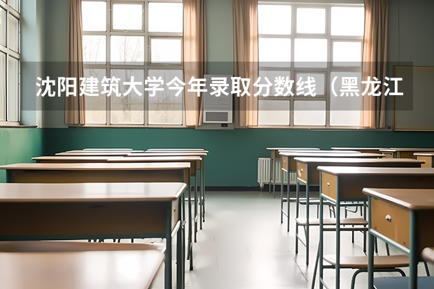 沈阳建筑大学今年录取分数线（黑龙江三本大学排名及分数线）