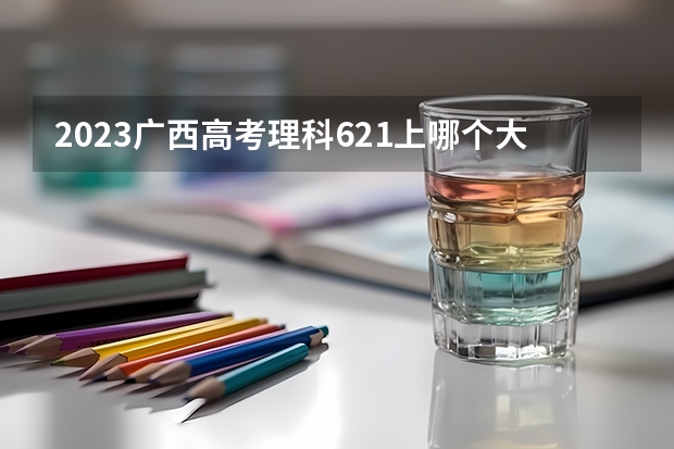 2023广西高考理科621上哪个大学合适
