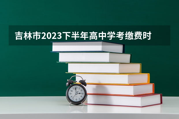 吉林市2023下半年高中学考缴费时间（吉林市2023下半年高中学考缴费时间）