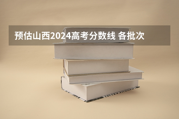 预估山西2024高考分数线 各批次分数线预测（山西专科录取分数线排名）