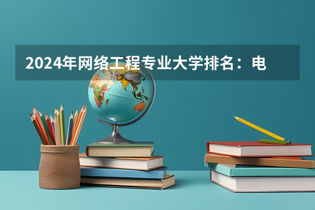 2024年网络工程专业大学排名：电子科技大学、北京邮电大学前二 西安电子科技大学2024考研报考人数