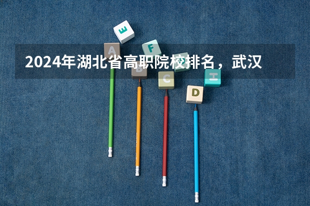 2024年湖北省高职院校排名，武汉职业技术学院第一，湖北职业技术学院第三 湖北省大专排名一览表