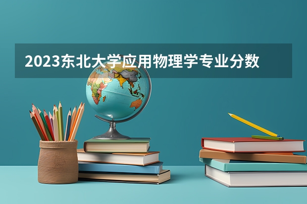 2023东北大学应用物理学专业分数线及历年分数线汇总
