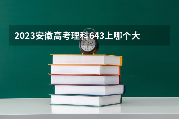 2023安徽高考理科643上哪个大学合适