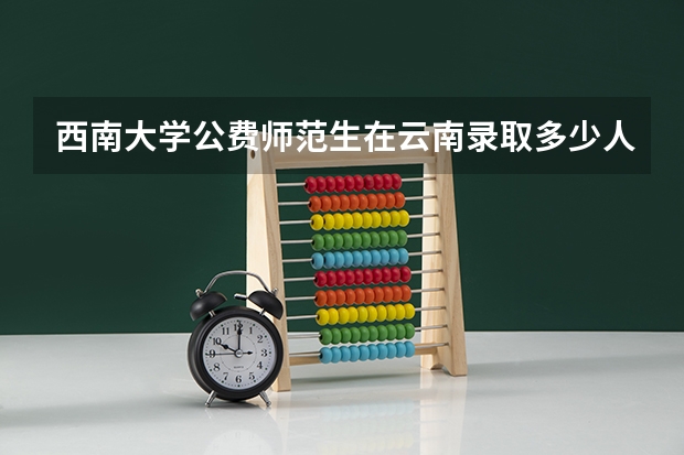 西南大学公费师范生在云南录取多少人