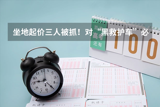 坐地起价三人被抓！对“黑救护车”必须红牌罚下，相关人士会被如何处罚？