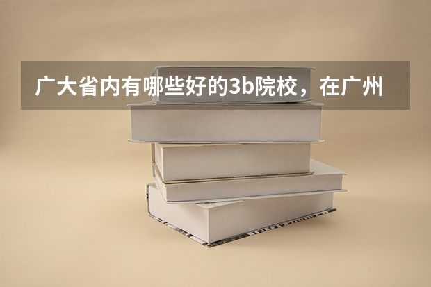 广大省内有哪些好的3b院校，在广州市区内的，学风与师资质量相对好一点，就业前景较明朗，不要太偏僻