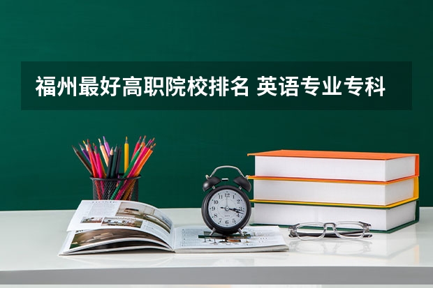 福州最好高职院校排名 英语专业专科院校排名？