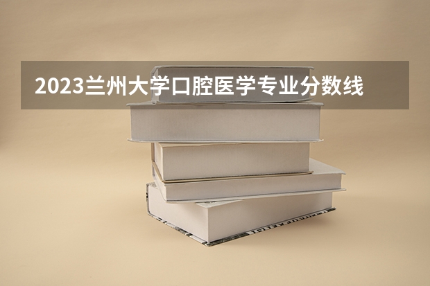 2023兰州大学口腔医学专业分数线及历年分数线汇总