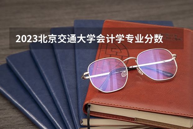 2023北京交通大学会计学专业分数线及历年分数线汇总