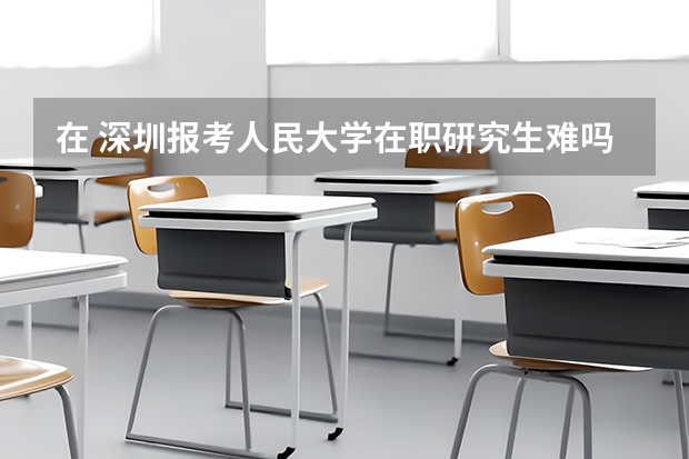 在 深圳报考人民大学在职研究生难吗