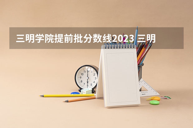 三明学院提前批分数线2023 三明学院本科提前批分数线
