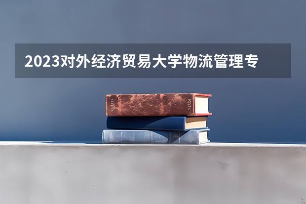 2023对外经济贸易大学物流管理专业分数线及历年分数线汇总