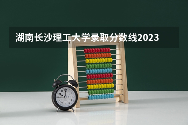湖南长沙理工大学录取分数线2023 长沙理工大学录取分数线2023