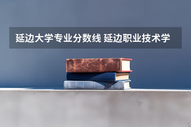 延边大学专业分数线 延边职业技术学院分数线