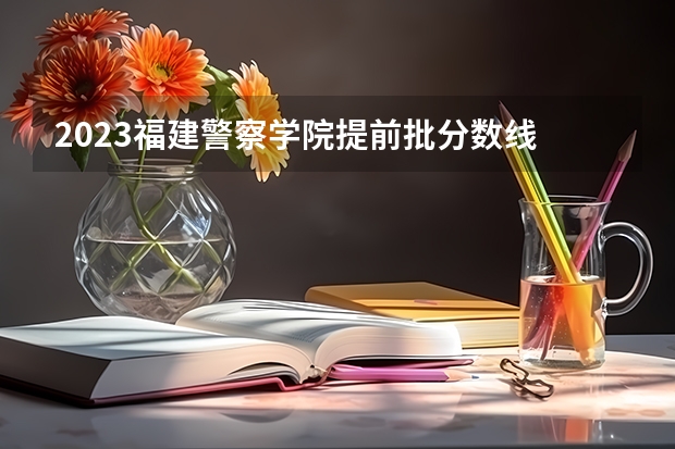 2023福建警察学院提前批分数线 福建各个院校录取排名