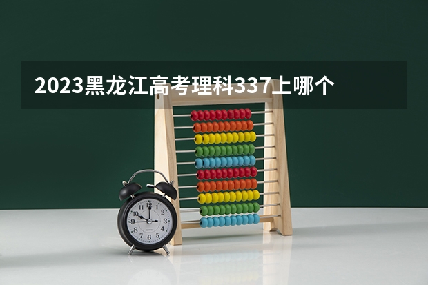2023黑龙江高考理科337上哪个大学合适