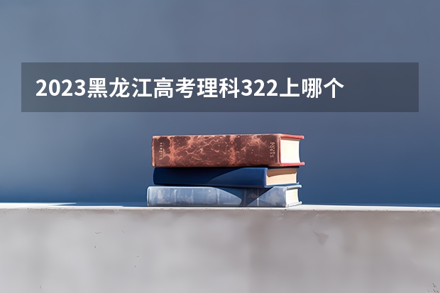 2023黑龙江高考理科322上哪个大学合适