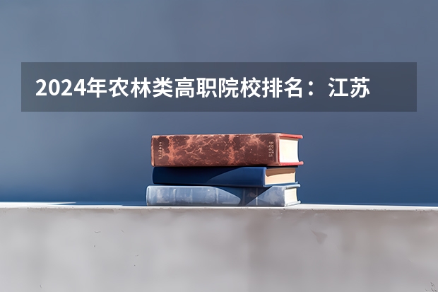 2024年农林类高职院校排名：江苏农林职业技术学院第一 全国最好的建筑类专科有那些院校?