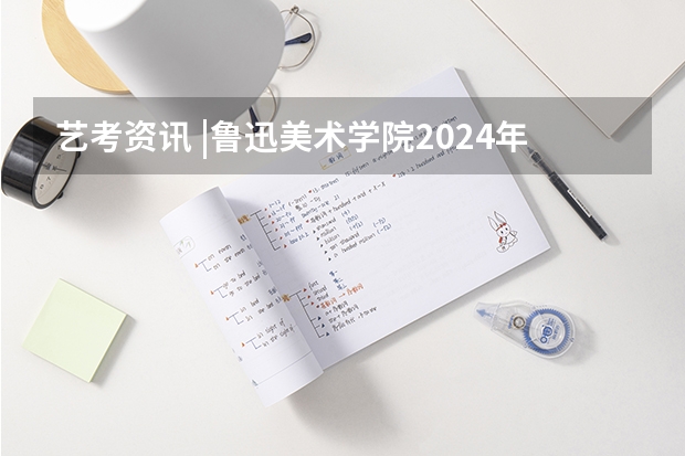 艺考资讯 |鲁迅美术学院2024年本科招生简章发布！ 辽宁省美术类一本大学