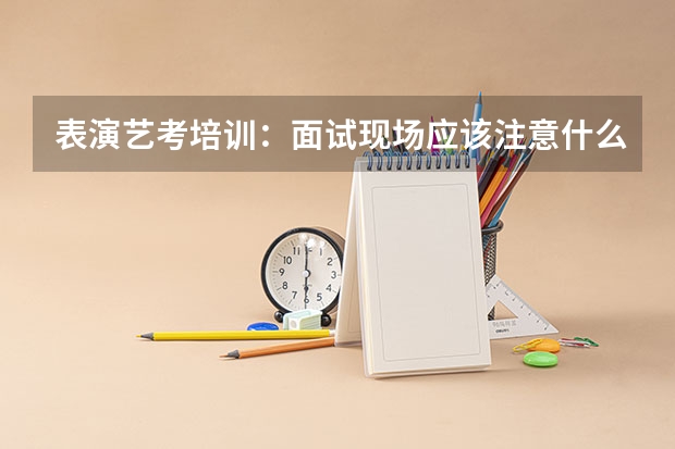 表演艺考培训：面试现场应该注意什么