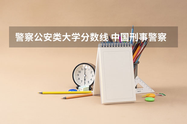 警察公安类大学分数线 中国刑事警察学院2023录取线
