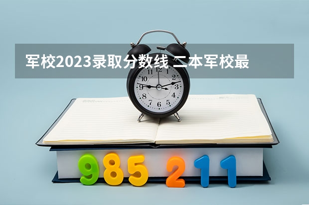 军校2023录取分数线 二本军校最低录取分数