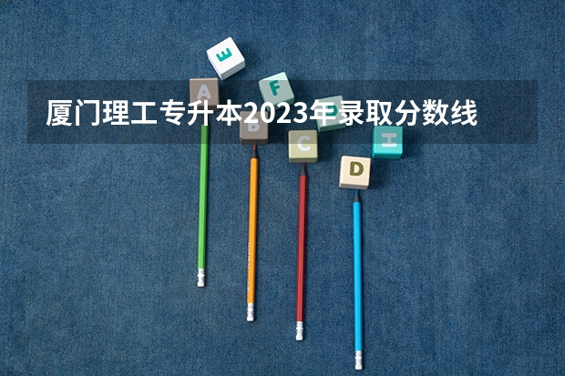 厦门理工专升本2023年录取分数线 厦门大学高考分数线2023