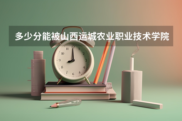 多少分能被山西运城农业职业技术学院录取