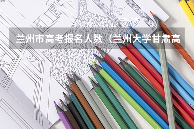 兰州市高考报名人数（兰州大学甘肃高考分数线）