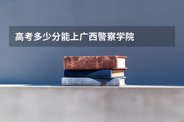 高考多少分能上广西警察学院