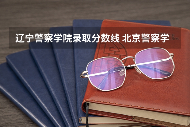 辽宁警察学院录取分数线 北京警察学院各专业录取分数线