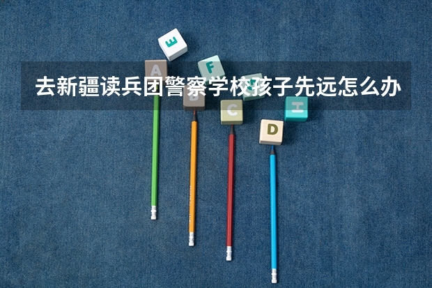 去新疆读兵团警察学校孩子先远怎么办
