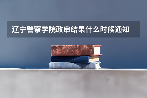 辽宁警察学院政审结果什么时候通知