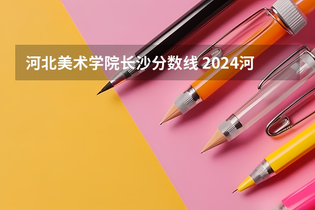河北美术学院长沙分数线 2024河北美术类专业统考合格分数线公布